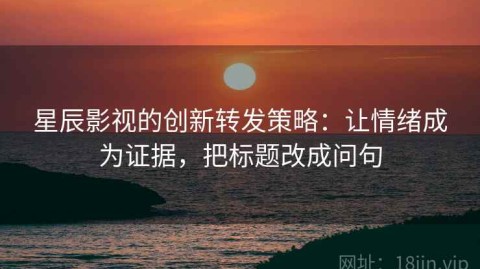 星辰影视的创新转发策略：让情绪成为证据，把标题改成问句