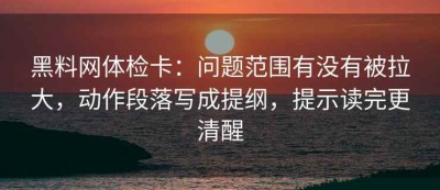 黑料网体检卡：问题范围有没有被拉大，动作段落写成提纲，提示读完更清醒