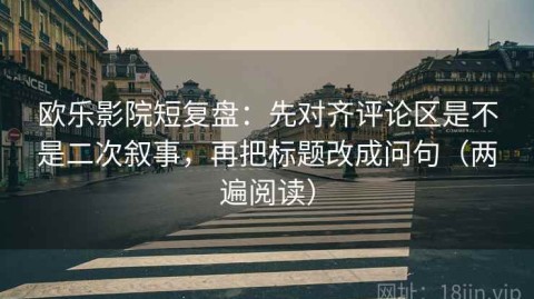 欧乐影院短复盘：先对齐评论区是不是二次叙事，再把标题改成问句（两遍阅读）