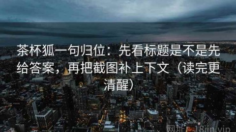 茶杯狐一句归位：先看标题是不是先给答案，再把截图补上下文（读完更清醒）