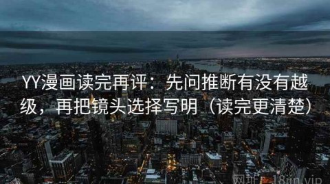 YY漫画读完再评：先问推断有没有越级，再把镜头选择写明（读完更清楚）