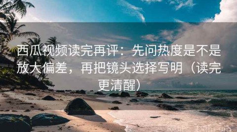 西瓜视频读完再评：先问热度是不是放大偏差，再把镜头选择写明（读完更清醒）