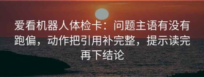 爱看机器人体检卡：问题主语有没有跑偏，动作把引用补完整，提示读完再下结论