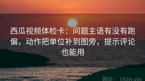 西瓜视频体检卡：问题主语有没有跑偏，动作把单位补到图旁，提示评论也能用