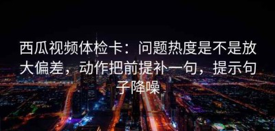 西瓜视频体检卡：问题热度是不是放大偏差，动作把前提补一句，提示句子降噪