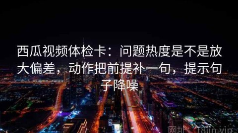 西瓜视频体检卡：问题热度是不是放大偏差，动作把前提补一句，提示句子降噪