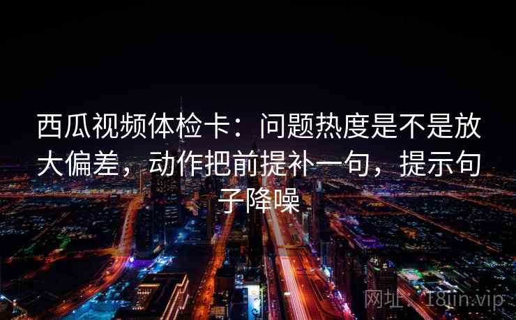 西瓜视频体检卡：问题热度是不是放大偏差，动作把前提补一句，提示句子降噪