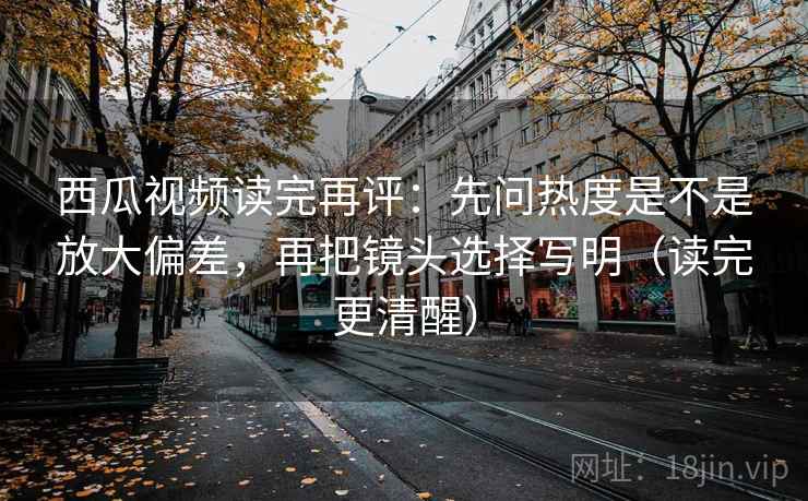 西瓜视频读完再评：先问热度是不是放大偏差，再把镜头选择写明（读完更清醒）