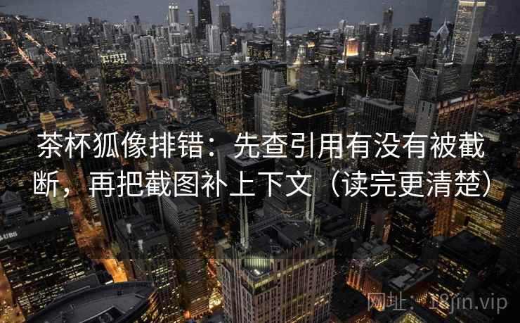 茶杯狐像排错：先查引用有没有被截断，再把截图补上下文（读完更清楚）