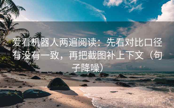 爱看机器人两遍阅读：先看对比口径有没有一致，再把截图补上下文（句子降噪）