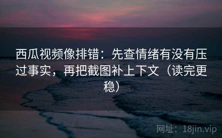 西瓜视频像排错：先查情绪有没有压过事实，再把截图补上下文（读完更稳）