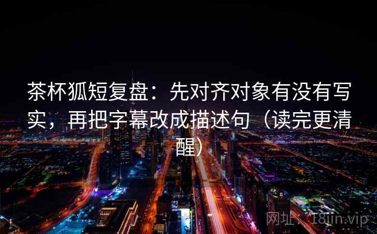 茶杯狐短复盘：先对齐对象有没有写实，再把字幕改成描述句（读完更清醒）