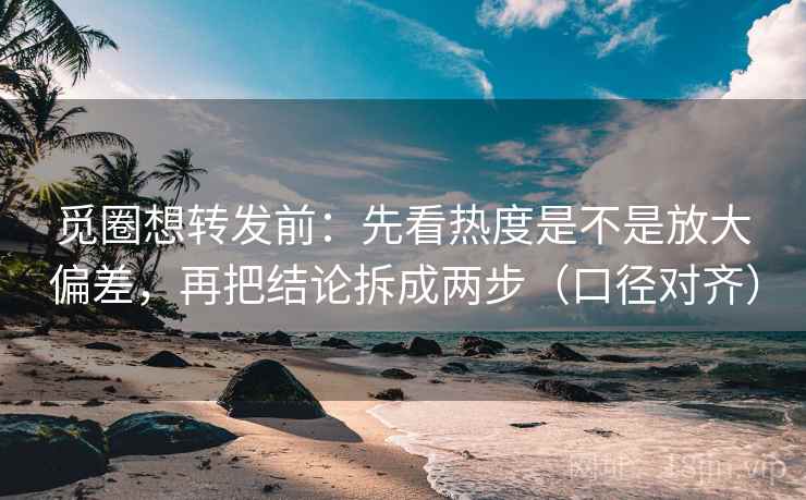 觅圈想转发前：先看热度是不是放大偏差，再把结论拆成两步（口径对齐）