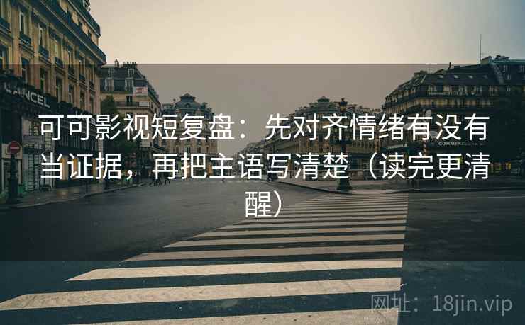可可影视短复盘：先对齐情绪有没有当证据，再把主语写清楚（读完更清醒）