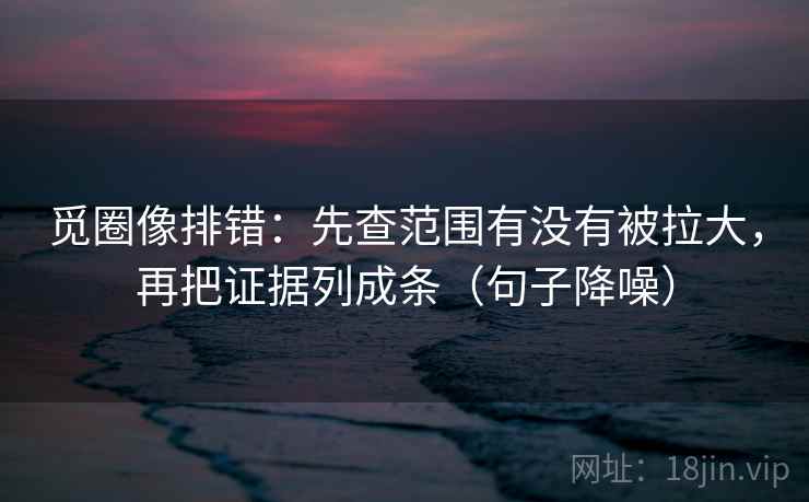 觅圈像排错：先查范围有没有被拉大，再把证据列成条（句子降噪）
