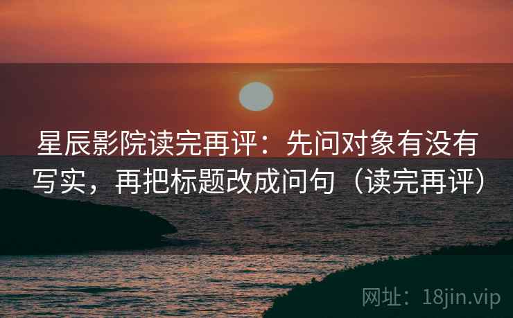 星辰影院读完再评:先问对象有没有写实,再把标题改成问句(读完再评) 星辰影院读完再评:先问对象有没有写实,再把标题改成问句(读完再评)
