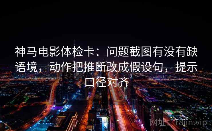 神马电影体检卡：问题截图有没有缺语境，动作把推断改成假设句，提示口径对齐