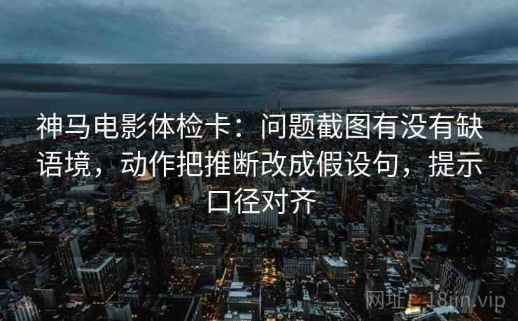 神马电影体检卡：问题截图有没有缺语境，动作把推断改成假设句，提示口径对齐
