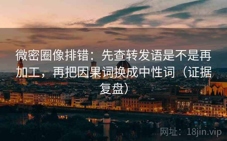 微密圈像排错：先查转发语是不是再加工，再把因果词换成中性词（证据复盘）