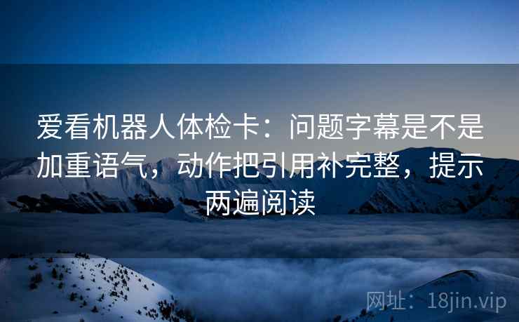 爱看机器人体检卡:问题字幕是不是加重语气,动作把引用补完整,提示两遍阅读 爱看机器人体检卡:问题字幕是不是加重语气,动作把引用补完整,提示两遍阅读