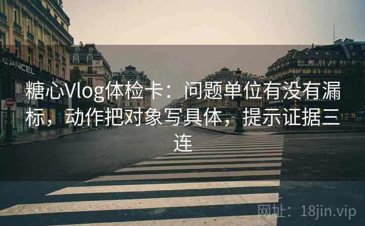 糖心Vlog体检卡:问题单位有没有漏标,动作把对象写具体,提示证据三连 糖心Vlog体检卡:问题单位有没有漏标,动作把对象写具体,提示证据三连