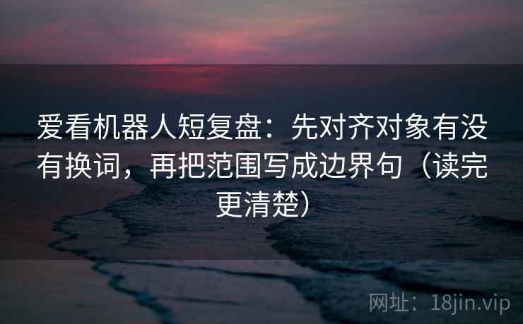 爱看机器人短复盘:先对齐对象有没有换词,再把范围写成边界句(读完更清楚) 爱看机器人短复盘:先对齐对象有没有换词,再把范围写成边界句(读完更清楚)