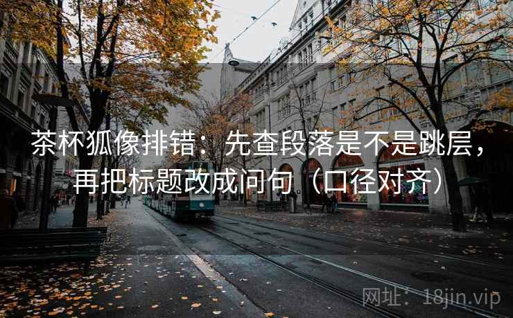 茶杯狐像排错:先查段落是不是跳层,再把标题改成问句(口径对齐) 茶杯狐像排错:先查段落是不是跳层,再把标题改成问句(口径对齐)