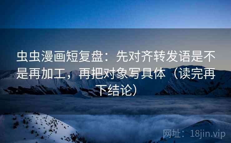虫虫漫画短复盘:先对齐转发语是不是再加工,再把对象写具体(读完再下结论) 虫虫漫画短复盘:先对齐转发语是不是再加工,再把对象写具体(读完再下结论)