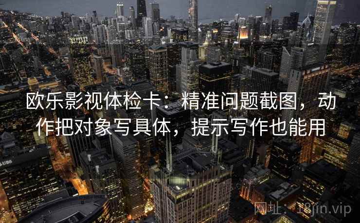 欧乐影视体检卡:精准问题截图,动作把对象写具体,提示写作也能用 欧乐影视体检卡:精准问题截图,动作把对象写具体,提示写作也能用