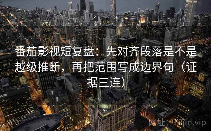 番茄影视短复盘:先对齐段落是不是越级推断,再把范围写成边界句(证据三连) 番茄影视短复盘:先对齐段落是不是越级推断,再把范围写成边界句(证据三连)