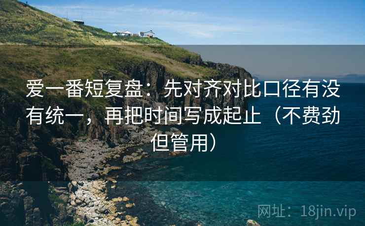 爱一番短复盘:先对齐对比口径有没有统一,再把时间写成起止(不费劲但管用) 爱一番短复盘:先对齐对比口径有没有统一,再把时间写成起止(不费劲但管用)