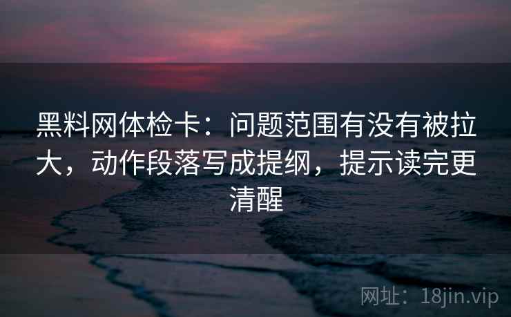 黑料网体检卡:问题范围有没有被拉大,动作段落写成提纲,提示读完更清醒 黑料网体检卡:问题范围有没有被拉大,动作段落写成提纲,提示读完更清醒