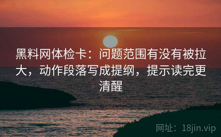 黑料网体检卡:问题范围有没有被拉大,动作段落写成提纲,提示读完更清醒 黑料网体检卡:问题范围有没有被拉大,动作段落写成提纲,提示读完更清醒