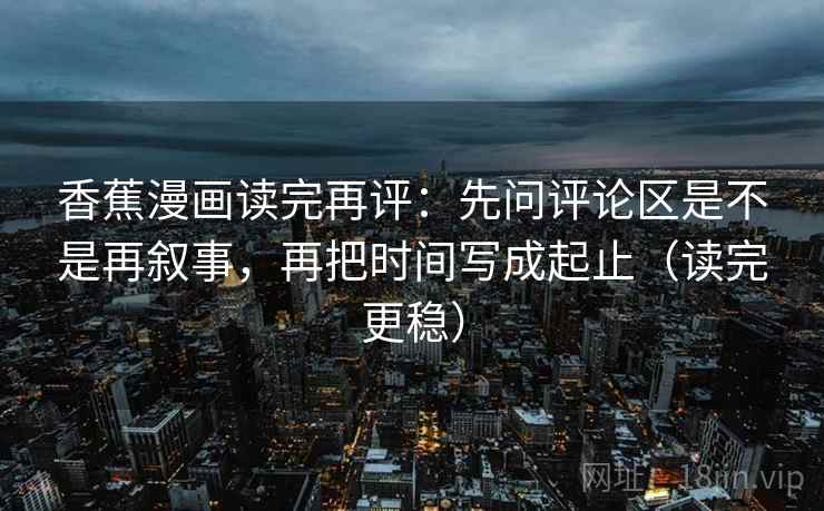 香蕉漫画读完再评:先问评论区是不是再叙事,再把时间写成起止(读完更稳) 香蕉漫画读完再评:先问评论区是不是再叙事,再把时间写成起止(读完更稳)